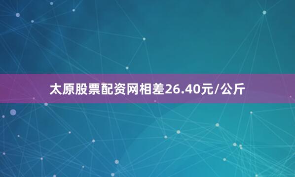 太原股票配资网相差26.40元/公斤