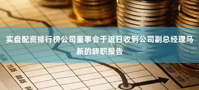 实盘配资排行榜公司董事会于近日收到公司副总经理马新的辞职报告