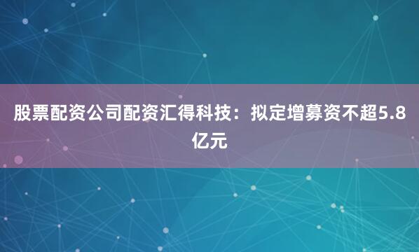 股票配资公司配资汇得科技：拟定增募资不超5.8亿元