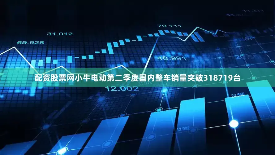 配资股票网小牛电动第二季度国内整车销量突破318719台