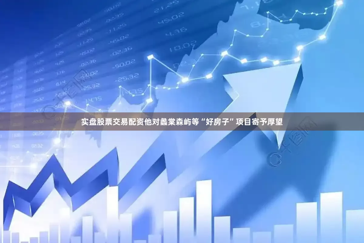 实盘股票交易配资他对蠡棠森屿等“好房子”项目寄予厚望