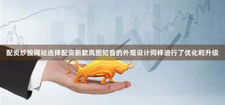 配资炒股网站选择配资新款岚图知音的外观设计同样进行了优化和升级