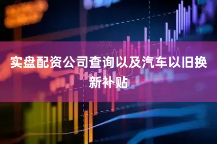 实盘配资公司查询以及汽车以旧换新补贴