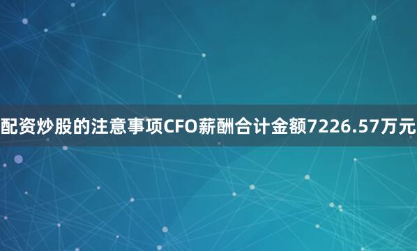 配资炒股的注意事项CFO薪酬合计金额7226.57万元