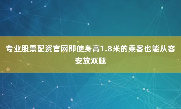 专业股票配资官网即使身高1.8米的乘客也能从容安放双腿