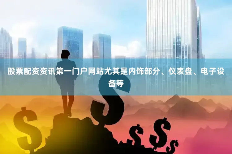 股票配资资讯第一门户网站尤其是内饰部分、仪表盘、电子设备等
